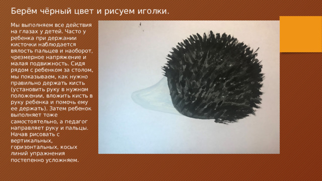 Берём чёрный цвет и рисуем иголки. Мы выполняем все действия на глазах у детей. Часто у ребенка при держании кисточки наблюдается вялость пальцев и наоборот, чрезмерное напряжение и малая подвижность. Сидя рядом с ребенком за столом, мы показываем, как нужно правильно держать кисть (установить руку в нужном положении, вложить кисть в руку ребенка и помочь ему ее держать). Затем ребенок выполняет тоже самостоятельно, а педагог направляет руку и пальцы. Начав рисовать с вертикальных, горизонтальных, косых линий упражнения постепенно усложняем. 