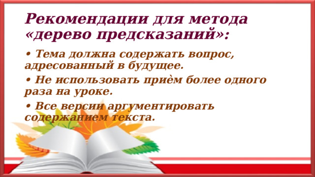 Рекомендации для метода «дерево предсказаний»: • Тема должна содержать вопрос, адресованный в будущее. • Не использовать приѐм более одного раза на уроке. • Все версии аргументировать содержанием текста. 