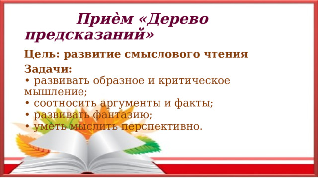  Приѐм «Дерево предсказаний» Цель: развитие смыслового чтения Задачи:  • развивать образное и критическое мышление;  • соотносить аргументы и факты;  • развивать фантазию;  • уметь мыслить перспективно.  