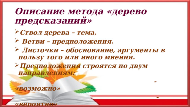 Описание метода «дерево предсказаний» Ствол дерева – тема.  Ветви – предположения.  Листочки – обоснование, аргументы в пользу того или иного мнения. Предположения строятся по двум направлениям:  - «возможно»  - «вероятно»  