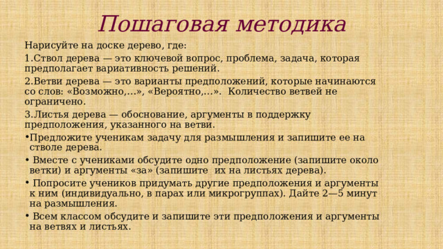 Пошаговая методика   Нарисуйте на доске дерево, где: 1.Ствол дерева — это ключевой вопрос, проблема, задача, которая предполагает вариативность решений. 2.Ветви дерева — это варианты предположений, которые начинаются со слов: «Возможно,…», «Вероятно,…». Количество ветвей не ограничено. 3.Листья дерева — обоснование, аргументы в поддержку предположения, указанного на ветви. Предложите ученикам задачу для размышления и запишите ее на стволе дерева.  Вместе с учениками обсудите одно предположение (запишите около ветки) и аргументы «за» (запишите их на листьях дерева).  Попросите учеников придумать другие предположения и аргументы к ним (индивидуально, в парах или микрогруппах). Дайте 2—5 минут на размышления.  Всем классом обсудите и запишите эти предположения и аргументы на ветвях и листьях. 