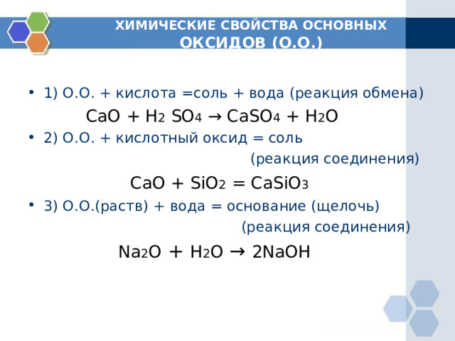 ХИМИЧЕСКИЕ СВОЙСТВА ОСНОВНЫХ ОКСИДОВ (О.О.) 1) О.О. + кислота =соль + вода (реакция обмена)  CaO + H 2  SO 4 → CaSO 4 + H 2 O 2) О.О. + кислотный оксид = соль  (реакция соединения)  С aO + SiO 2 =  CaSiO 3 3) О.О.(раств) + вода = основание (щелочь)  (реакция соединения)  Na 2 O + H 2 O → 2NaOH 