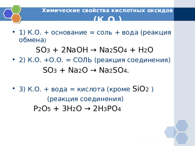 Химические свойства кислотных оксидов (К.О.) 1) К.О. + основание = соль + вода (реакция обмена )  SO 3 + 2 NaOH → Na 2 SO 4 + H 2 O  2) К.О. +О.О. = СОЛЬ (реакция соединения)  SO 3 + Na 2 O → Na 2 SO 4 .   3) К.О. + вода = кислота (кроме SiO 2  )  (реакция соединения)  P 2 O 5 + 3 H 2 O → 2 H 3 PO 4 