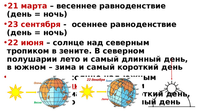 21 марта – весеннее равноденствие (день = ночь) 23 сентября - осеннее равноденствие (день = ночь) 22 июня – солнце над северным тропиком в зените. В северном полушарии лето и самый длинный день, в южном – зима и самый короткий день  22 декабря – солнце над южным тропиком в зените. В северном полушарии зима и самый короткий день, в южном – лето и самый длинный день 