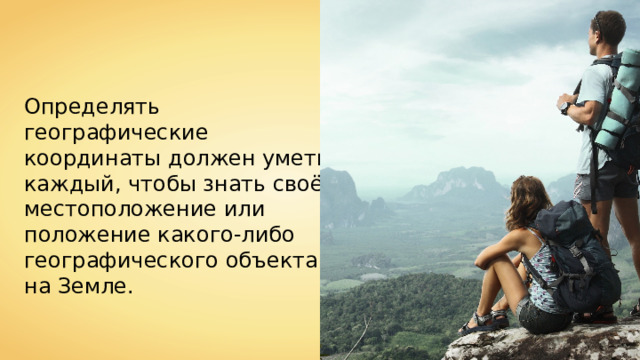 Определять географические координаты должен уметь каждый, чтобы знать своё местоположение или положение какого-либо географического объекта на Земле. 