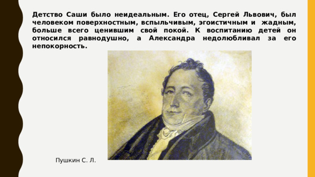 Детство Саши было неидеальным. Его отец, Сергей Львович, был человеком поверхностным, вспыльчивым, эгоистичным и жадным, больше всего ценившим свой покой. К воспитанию детей он относился равнодушно, а Александра недолюбливал за его непокорность. Пушкин С. Л.  