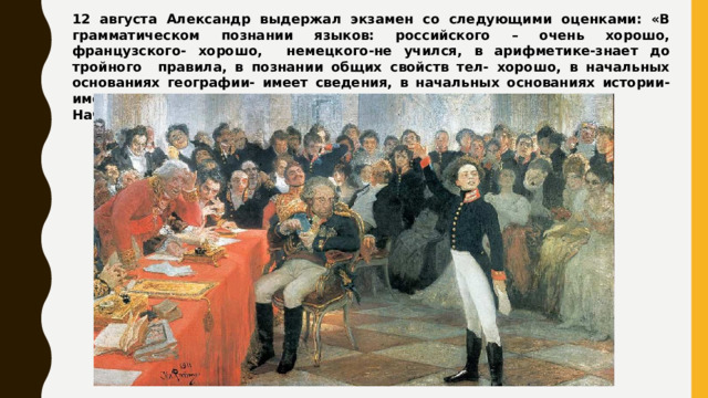 12 августа Александр выдержал экзамен со следующими оценками: «В грамматическом познании языков: российского – очень хорошо, французского- хорошо, немецкого-не учился, в арифметике-знает до тройного правила, в познании общих свойств тел- хорошо, в начальных основаниях географии- имеет сведения, в начальных основаниях истории-имеет сведения». Начался новый период его жизни… 
