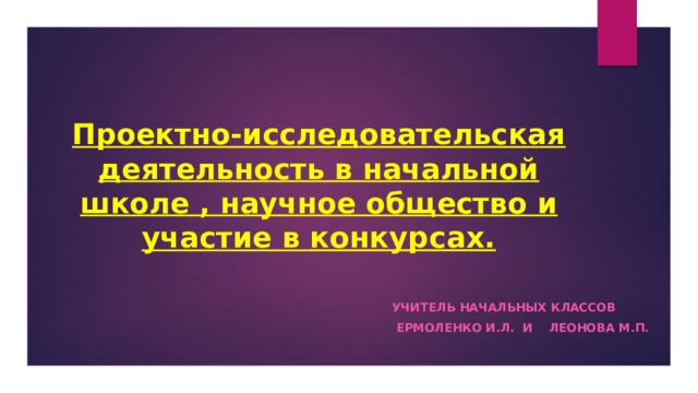 Проектно-исследовательская деятельность в начальной школе , научное общество и участие в конкурсах. Учитель начальных классов  ермоленко И.Л. И Леонова М.П. 