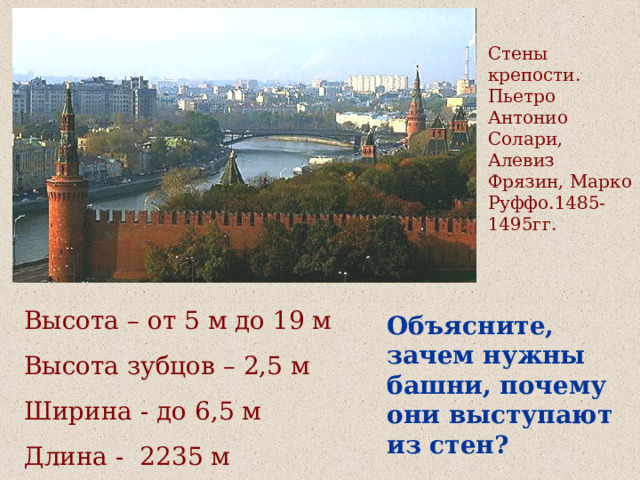 Стены крепости. Пьетро Антонио Солари, Алевиз Фрязин, Марко Руффо.1485-1495гг. Высота – от 5 м до 19 м Высота зубцов – 2,5 м Ширина - до 6,5 м Длина -  2235 м Объясните, зачем нужны башни, почему они выступают из стен? 