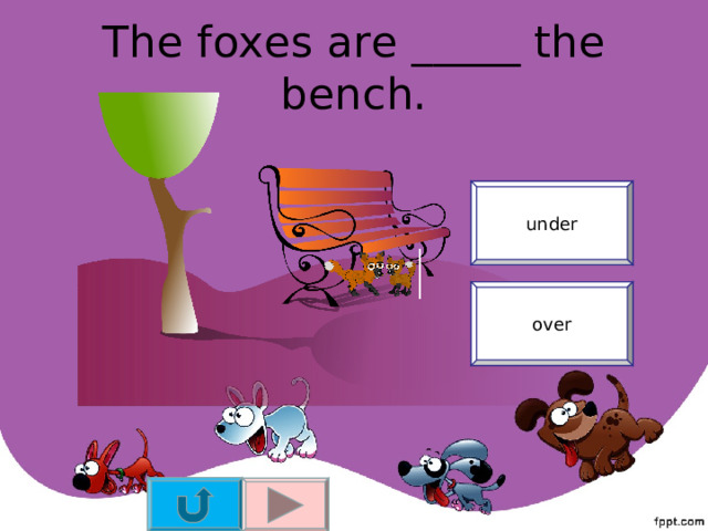 The foxes are _____ the bench. under over 