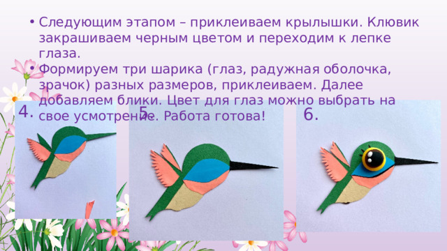 Следующим этапом – приклеиваем крылышки. Клювик закрашиваем черным цветом и переходим к лепке глаза. Формируем три шарика (глаз, радужная оболочка, зрачок) разных размеров, приклеиваем. Далее добавляем блики. Цвет для глаз можно выбрать на свое усмотрение. Работа готова! 4. 5. 6. 