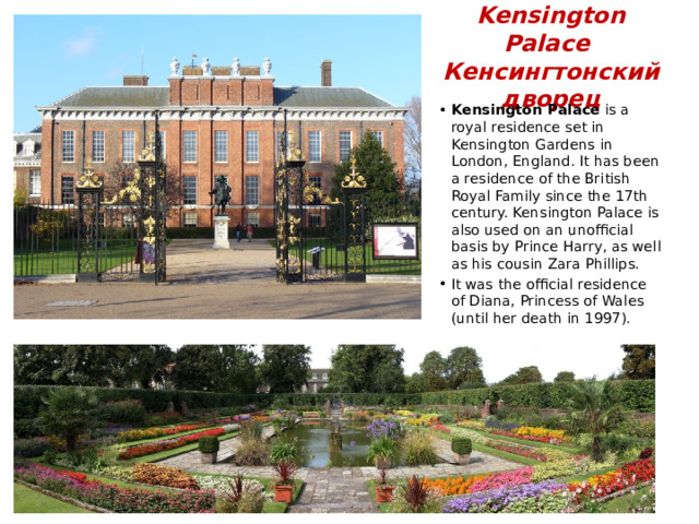 Kensington Palace  Кенсингтонский дворец Kensington Palace is a royal residence set in Kensington Gardens in London, England. It has been a residence of the British Royal Family since the 17th century. Kensington Palace is also used on an unofficial basis by Prince Harry, as well as his cousin Zara Phillips. It was the official residence of Diana, Princess of Wales (until her death in 1997). 