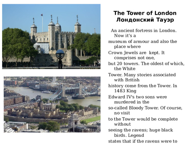 The Tower of London  Лондонский Тауэр  An ancient fortress in London. Now it’s a  museum of armour and also the place where  Crown Jewels are kept. It comprises not one,  but 20 towers. The oldest of which, the White  Tower. Many stories associated with British  history come from the Tower. In 1483 King  Edward IV's two sons were murdered in the  so-called Bloody Tower. Of course, no visit  to the Tower would be complete without  seeing the ravens; huge black birds. Legend  states that if the ravens were to leave the  Tower the Crown will fall, and Britain with  it. Under the special care of the Raven  Master, the ravens are fed a daily diet of raw  meat. And there is no danger of them flying  away, because their wings are clipped. 