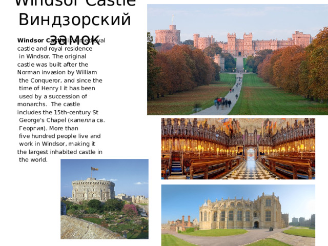 Windsor Castle  Виндзорский замок Windsor Castle is a medieval castle and royal residence  in Windsor. The original castle was built after the Norman invasion by William  the Conqueror, and since the  time of Henry I it has been  used by a succession of monarchs. The castle includes the 15th-century St  George's Chapel (капелла св.  Георгия). More than  five hundred people live and  work in Windsor, making it the largest inhabited castle in  the world. 