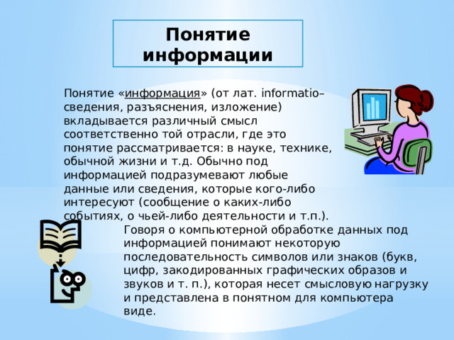 Понятие  информации Понятие « информация » (от лат. informatio– сведения, разъяснения, изложение) вкладывается различный смысл соответственно той отрасли, где это понятие рассматривается: в науке, технике, обычной жизни и т.д. Обычно под информацией подразумевают любые данные или сведения, которые кого-либо интересуют (сообщение о каких-либо событиях, о чьей-либо деятельности и т.п.).   Говоря о компьютерной обработке данных под информацией понимают некоторую последовательность символов или знаков (букв, цифр, закодированных графических образов и звуков и т. п.), которая несет смысловую нагрузку и представлена в понятном для компьютера виде. 