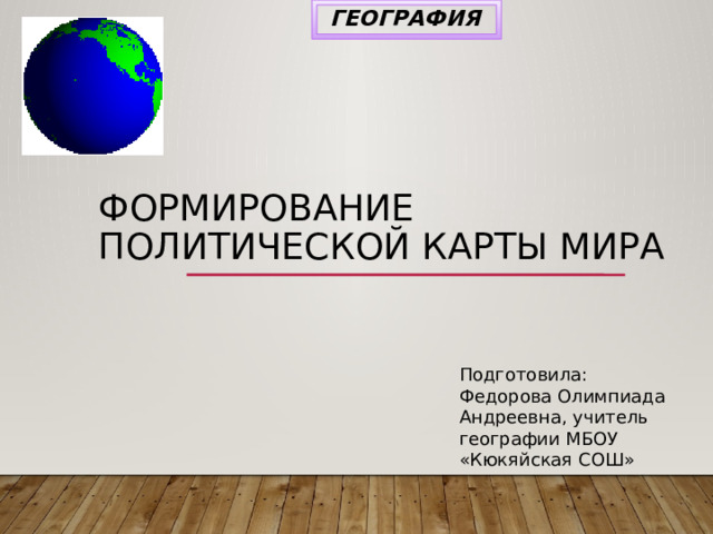 ГЕОГРАФИЯ Формирование политической карты мира Подготовила: Федорова Олимпиада Андреевна, учитель географии МБОУ «Кюкяйская СОШ» 