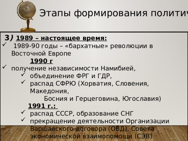 Этапы формирования политической карты  3 )  1989 – настоящее время:  1989-90 годы – «бархатные» революции в Восточной Европе  1990 г получение независимости Намибией, объединение ФРГ и ГДР, распад СФРЮ (Хорватия, Словения, Македония, объединение ФРГ и ГДР, распад СФРЮ (Хорватия, Словения, Македония, объединение ФРГ и ГДР, распад СФРЮ (Хорватия, Словения, Македония,  Босния и Герцеговина, Югославия)  1991 г.: распад СССР, образование СНГ прекращение деятельности Организации Варшавского договора (ОВД), Совета экономической взаимопомощи (СЭВ)  распад СССР, образование СНГ прекращение деятельности Организации Варшавского договора (ОВД), Совета экономической взаимопомощи (СЭВ)  распад СССР, образование СНГ прекращение деятельности Организации Варшавского договора (ОВД), Совета экономической взаимопомощи (СЭВ)  