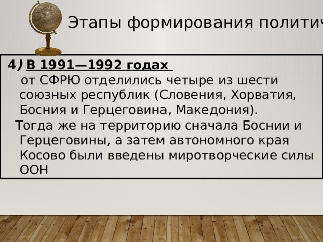 Этапы формирования политической карты  4 )  В 1991—1992 годах  от СФРЮ отделились четыре из шести союзных республик (Словения, Хорватия, Босния и Герцеговина, Македония).  Тогда же на территорию сначала Боснии и Герцеговины, а затем автономного края Косово были введены миротворческие силы ООН  