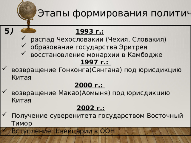Этапы формирования политической карты  5 )  1993 г.: распад Чехословакии (Чехия, Словакия) образование государства Эритрея восстановление монархии в Камбодже распад Чехословакии (Чехия, Словакия) образование государства Эритрея восстановление монархии в Камбодже распад Чехословакии (Чехия, Словакия) образование государства Эритрея восстановление монархии в Камбодже 1997 г.: возвращение Гонконга(Сянгана) под юрисдикцию Китая  2000 г.: возвращение Макао(Аомыня) под юрисдикцию Китая  2002 г.: Получение суверенитета государством Восточный Тимор Вступление Швейцарии в ООН 