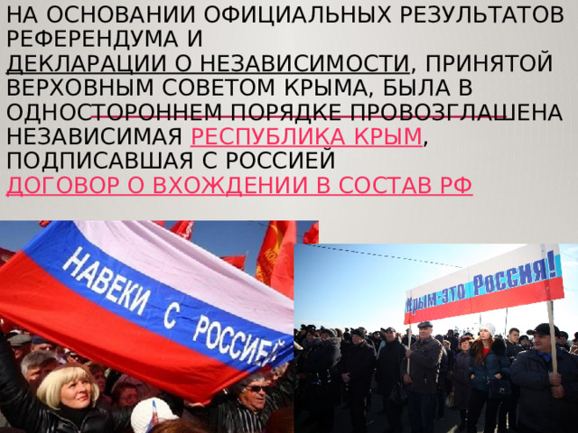 На основании официальных результатов референдума и  Декларации о независимости , принятой Верховным Советом Крыма, была в одностороннем порядке провозглашена независимая  Республика Крым , подписавшая с Россией  договор о вхождении в состав РФ 
