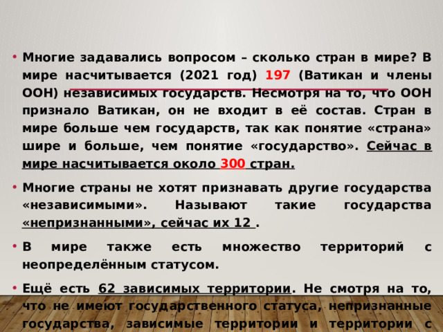 Многие задавались вопросом – сколько стран в мире? В мире насчитывается (2021 год) 197 (Ватикан и члены ООН) независимых государств. Несмотря на то, что ООН признало Ватикан, он не входит в её состав. Стран в мире больше чем государств, так как понятие «страна» шире и больше, чем понятие «государство». Сейчас в мире насчитывается около 300 стран. Многие страны не хотят признавать другие государства «независимыми». Называют такие государства «непризнанными», сейчас их 12 . В мире также есть множество территорий с неопределённым статусом. Ещё есть 62 зависимых территории . Не смотря на то, что не имеют государственного статуса, непризнанные государства, зависимые территории и территории с неопределённым статусом являются странами. 