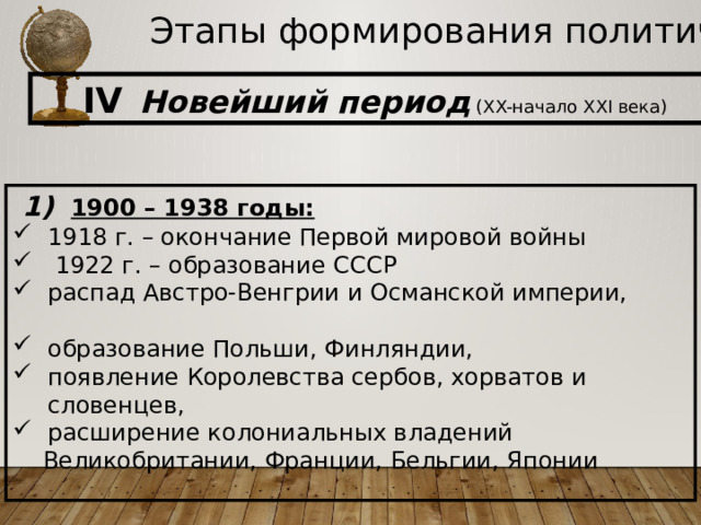 Этапы формирования политической карты IV  Новейший период (XX-начало XXI века)  1)  1900 – 1938 годы: 1918 г. – окончание Первой мировой войны  1922 г. – образование СССР распад Австро-Венгрии и Османской империи, образование Польши, Финляндии, появление Королевства сербов, хорватов и словенцев, расширение колониальных владений  Великобритании, Франции, Бельгии, Японии  