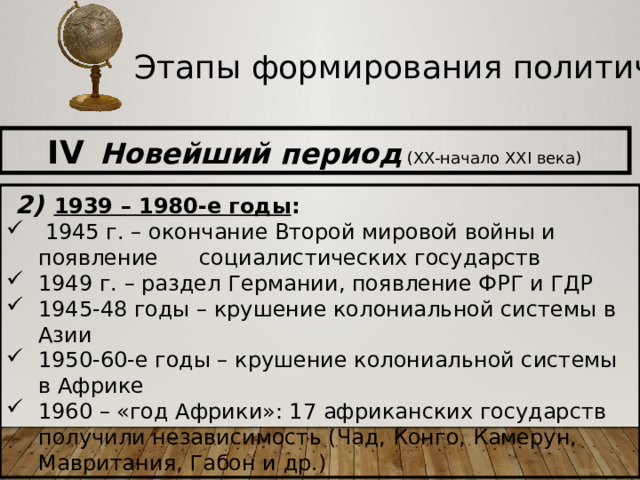Этапы формирования политической карты IV  Новейший период (XX-начало XXI века)  2)  1939 – 1980-е годы :  1945 г. – окончание Второй мировой войны и появление социалистических государств 1949 г. – раздел Германии, появление ФРГ и ГДР 1945-48 годы – крушение колониальной системы в Азии 1950-60-е годы – крушение колониальной системы в Африке 1960 – «год Африки»: 17 африканских государств получили независимость (Чад, Конго, Камерун, Мавритания, Габон и др.)  