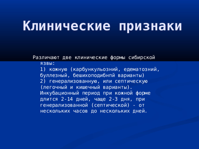 Клинические признаки Различают две клинические формы сибирской язвы:  1) кожную (карбункульозний, едематозний, буллезный, бешихоподибнпй варианты)  2) генерализованную, или септическую (легочный и кишечный варианты).  Инкубационный период при кожной форме длится 2-14 дней, чаще 2-3 дня, при генерализованной (септической) - от нескольких часов до нескольких дней. 