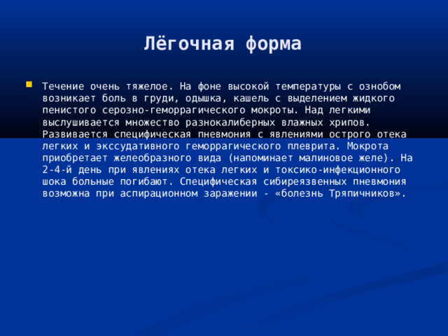 Лёгочная форма Течение очень тяжелое. На фоне высокой температуры с ознобом возникает боль в груди, одышка, кашель с выделением жидкого пенистого серозно-геморрагического мокроты. Над легкими выслушивается множество разнокалиберных влажных хрипов. Развивается специфическая пневмония с явлениями острого отека легких и экссудативного геморрагического плеврита. Мокрота приобретает желеобразного вида (напоминает малиновое желе). На 2-4-й день при явлениях отека легких и токсико-инфекционного шока больные погибают. Специфическая сибиреязвенных пневмония возможна при аспирационном заражении - «болезнь Тряпичников». 
