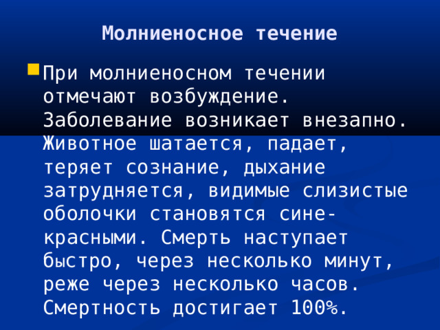 Молниеносное течение При молниеносном течении отмечают возбуждение. Заболевание возникает внезапно. Животное шатается, падает, теряет сознание, дыхание затрудняется, видимые слизистые оболочки становятся сине-красными. Смерть наступает б ы стро, через несколько минут, реже через несколько часов. Смертность достигает 100%. 
