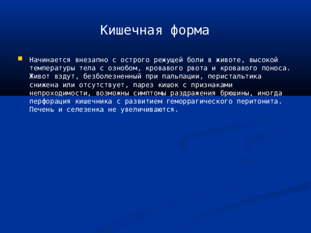 Кишечная форма Начинается внезапно с острого режущей боли в животе, высокой температуры тела с ознобом, кровавого рвота и кровавого поноса. Живот вздут, безболезненный при пальпации, перистальтика снижена или отсутствует, парез кишок с признаками непроходимости, возможны симптомы раздражения брюшины, иногда перфорация кишечника с развитием геморрагического перитонита. Печень и селезенка не увеличиваются. 