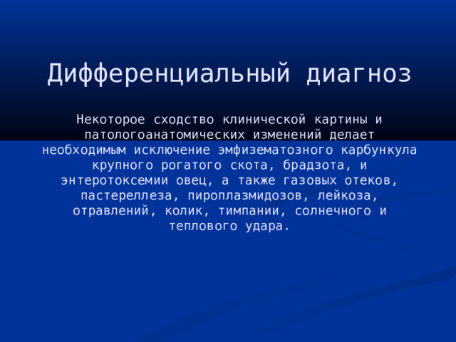 Дифференциальный диагноз   Некоторое сходство клинической картины и патологоанатомических изменений делает необходимым исключение эмфизематозного карбункула крупного рогатого скота, брадзота, и энтеротоксемии овец, а также газовых отеков, пастереллеза, пироплазмидозов, лейкоза, отравлений, колик, тимпании, солнечного и теплового удара. 