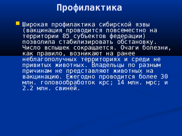 Профилактика Широкая профилактика сибирской язвы (вакцинация проводится повсеместно на территории 85 субъектов федерации) позволила стабилизировать обстановку. Число вспышек сокращается. Очаги болезни, как правило, возникают на ранее неблагополучных территориях и среди не привитых животных. Владельцы по разным причинам не представляют животных на вакцинацию. Ежегодно проводится более 30 млн. головообработок крс; 14 млн. мрс; и 2.2 млн. свиней.   