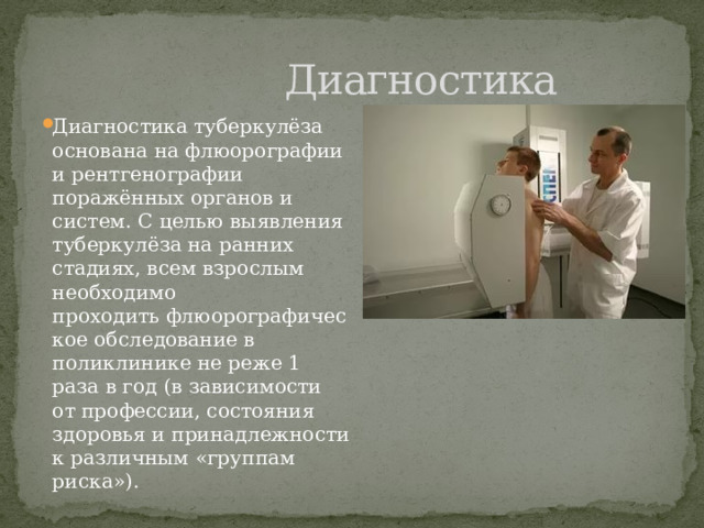  Диагностика Диагностика туберкулёза основана на флюорографии и рентгенографии поражённых органов и систем. С целью выявления туберкулёза на ранних стадиях, всем взрослым необходимо проходить флюорографическое обследование в поликлинике не реже 1 раза в год (в зависимости от профессии, состояния здоровья и принадлежности к различным «группам риска»). 
