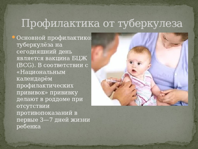  Профилактика от туберкулеза Основной профилактикой туберкулёза на сегодняшний день является вакцина БЦЖ (BCG). В соответствии с «Национальным календарём профилактических прививок» прививку делают в роддоме при отсутствии противопоказаний в первые 3—7 дней жизни ребенка 