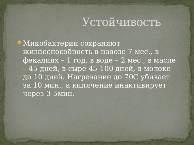  Устойчивость Микобактерии сохраняют жизнеспособность в навозе 7 мес., в фекалиях – 1 год, в воде – 2 мес., в масле – 45 дней, в сыре 45-100 дней, в молоке до 10 дней. Нагревание до 70С убивает за 10 мин., а кипячение инактивирует через 3-5мин. 