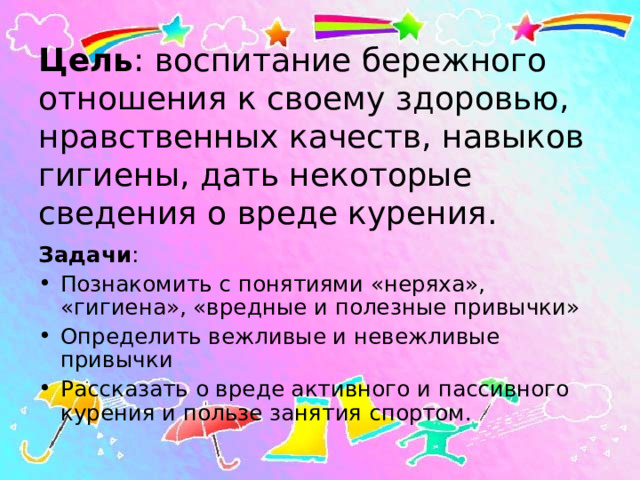 Цель : воспитание бережного отношения к своему здоровью, нравственных качеств, навыков гигиены, дать некоторые сведения о вреде курения. Задачи : Познакомить с понятиями «неряха», «гигиена», «вредные и полезные привычки» Определить вежливые и невежливые привычки Рассказать о вреде активного и пассивного курения и пользе занятия спортом. 