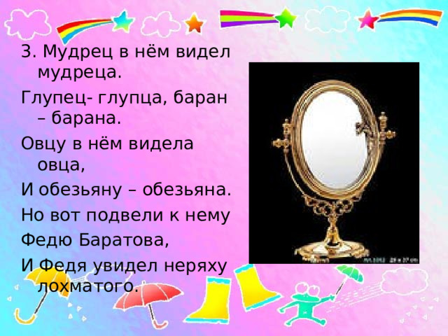 3. Мудрец в нём видел мудреца. Глупец- глупца, баран – барана. Овцу в нём видела овца, И обезьяну – обезьяна. Но вот подвели к нему Федю Баратова, И Федя увидел неряху лохматого. 