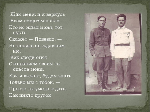  Жди меня, и я вернусь  Всем смертям назло. Кто не ждал меня, тот пусть Скажет — Повезло. — Не понять не ждавшим им.  Как среди огня Ожиданием своим ты спасла меня. Как я выжил, будем знать Только мы с тобой, — Просто ты умела ждать. Как никто другой 