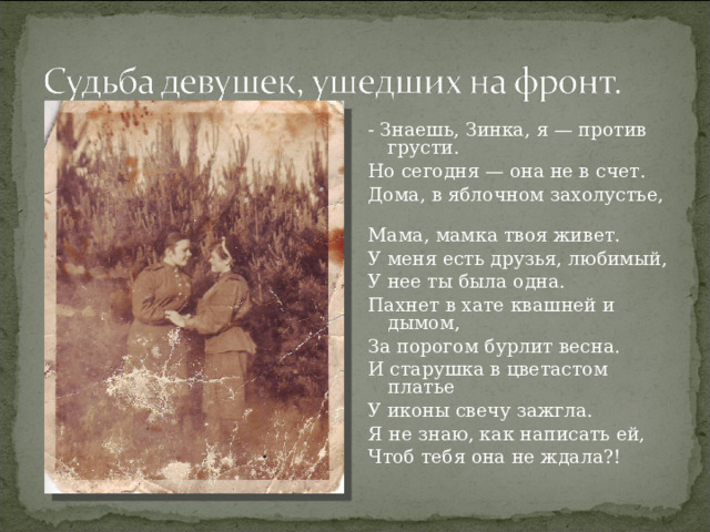 - Знаешь, Зинка, я — против грусти. Но сегодня — она не в счет. Дома, в яблочном захолустье,  Мама, мамка твоя живет. У меня есть друзья, любимый, У нее ты была одна. Пахнет в хате квашней и дымом, За порогом бурлит весна.  И старушка в цветастом платье У иконы свечу зажгла. Я не знаю, как написать ей, Чтоб тебя она не ждала?! 