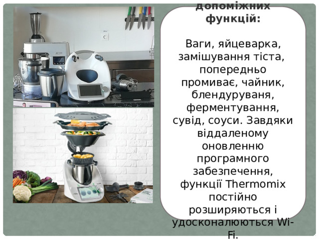 А також має 13 допоміжних функцій:  Ваги, яйцеварка, замішування тіста, попередньо промиває, чайник, блендуруваня, ферментування, сувід, соуси. Завдяки віддаленому оновленню програмного забезпечення, функції Thermomix постійно розширяються і удосконалюються Wi-Fi. 