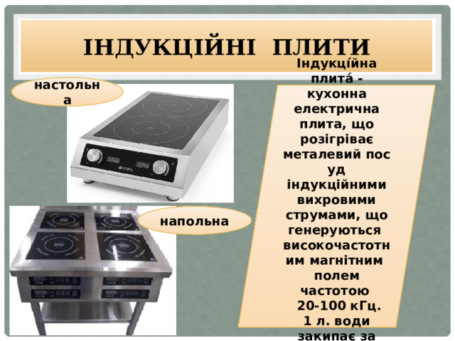 Індукційні плити настольна Індукці́йна плита́ -кухонна електрична плита, що розігріває металевий посуд індукційними вихровими струмами, що генеруються  високочастотним магнітним полем частотою  20-100 кГц. 1 л. води закипає за 1хв. 30секунд напольна 