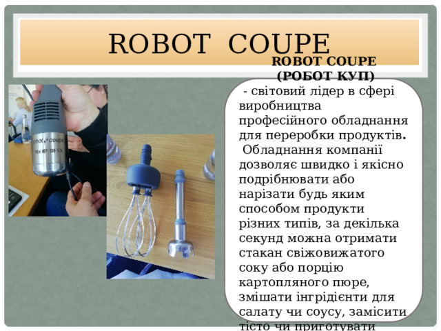 ROBOT COUPE ROBOT COUPE  (РОБОТ КУП)  - світовий лідер в сфері виробництва професійного обладнання для переробки продуктів .  Обладнання компанії дозволяє швидко і якісно подрібнювати або нарізати будь яким способом продукти різних типів, за декілька секунд можна отримати стакан свіжовижатого соку або порцію картопляного пюре, змішати інгрідієнти для салату чи соусу, замісити тісто чи приготувати емульсію 
