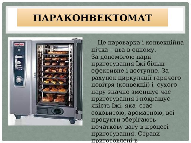 Параконвектомат  Це пароварка і конвекційна пічка – два в одному. За допомогою пари приготування їжі більш ефективне і доступне. За рахунок циркуляції гарячого повітря (конвекції) і сухого пару значно зменшує час приготування і покращує якість їжі, яка стає соковитою, ароматною, всі продукти зберігають початкову вагу в процесі приготування. Страви приготовлені в параконвектоматі більш ситніші і корисніші . 