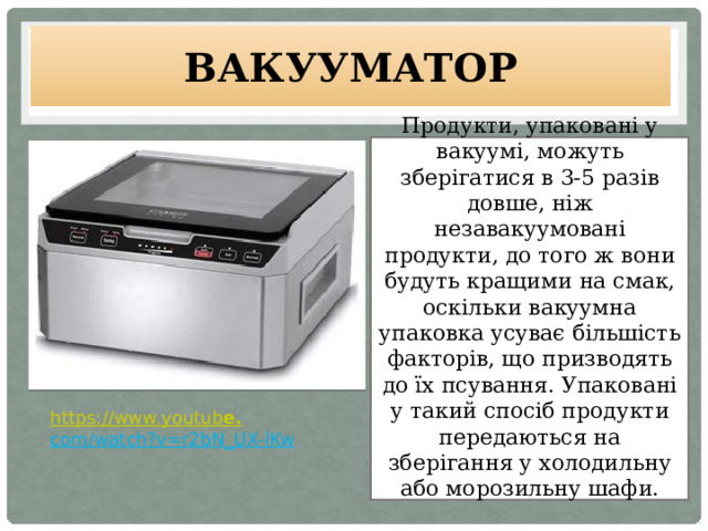 Вакууматор Продукти, упаковані у вакуумі, можуть зберігатися в 3-5 разів довше, ніж незавакуумовані продукти, до того ж вони будуть кращими на смак, оскільки вакуумна упаковка усуває більшість факторів, що призводять до їх псування. Упаковані у такий спосіб продукти передаються на зберігання у холодильну або морозильну шафи.   https://www.youtub e. com/watch?v=r2bN_UX-lKw  