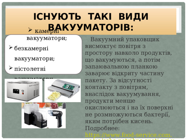 Існують такі види вакууматорів:  Вакуумний упаковщик висмоктує повітря з простору навколо продуктів, що вакумуються, а потім запаювальною планкою заварює відкриту частину пакету. За відсутності контакту з повітрям, внаслідок вакуумування, продукти менше окислюються і на їх поверхні не розмножуються бактерії, яким потрібен кисень. Подробнее:  https://www.food-service.com.ua/ua/scho-potribno-znati-pri-vibori-vakuumatora-i-paketiv-dlya-nogo-i265  к амерні вакууматори; безкамерні вакууматори; пістолетні вакууматори.  