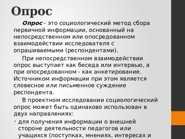 Опрос Опрос  - это социологический метод сбора первичной информации, основанный на непосредственном или опосредованном взаимодействии исследователя с опрашиваемыми (респондентами). При непосредственном взаимодействии опрос выступает как беседа или интервью, а при опосредованном - как анкетирование. Источником информации при этом является словесное или письменное суждение респондента. В проектном исследовании социологический опрос может быть одинаково использован в двух направлениях: для получения информации о внешней стороне деятельности педагогов или учащихся (поступках, мнениях, интересах и т.д.); для получения более глубоких сведений о внутренних механизмах формирования этих поступков, мнений, интересов. 