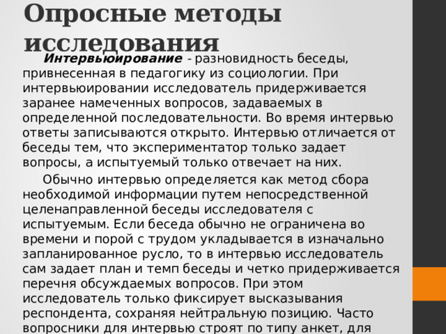 Опросные методы исследования Интервьюирование -  разновидность беседы, привнесенная в педагогику из социологии. При интервьюировании исследователь придерживается заранее намеченных вопросов, задаваемых в определенной последовательности. Во время интервью ответы записываются открыто. Интервью отличается от беседы тем, что экспериментатор только задает вопросы, а испытуемый только отвечает на них. Обычно интервью определяется как метод сбора необходимой информации путем непосредственной целенаправленной беседы исследователя с испытуемым. Если беседа обычно не ограничена во времени и порой с трудом укладывается в изначально запланированное русло, то в интервью исследователь сам задает план и темп беседы и четко придерживается перечня обсуждаемых вопросов. При этом исследователь только фиксирует высказывания респондента, сохраняя нейтральную позицию. Часто вопросники для интервью строят по типу анкет, для того чтобы получить распределение типичных ответов по некоторому количеству вопросов. 