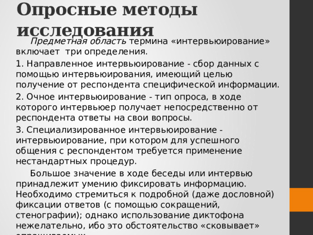 Опросные методы исследования Предметная область  термина «интервьюирование» включает три определения. 1. Направленное интервьюирование - сбор данных с помощью интервьюирования, имеющий целью получение от респондента специфической информации. 2. Очное интервьюирование - тип опроса, в ходе которого интервьюер получает непосредственно от респондента ответы на свои вопросы. 3. Специализированное интервьюирование - интервьюирование, при котором для успешного общения с респондентом требуется применение нестандартных процедур. Большое значение в ходе беседы или интервью принадлежит умению фиксировать информацию. Необходимо стремиться к подробной (даже дословной) фиксации ответов (с помощью сокращений, стенографии); однако использование диктофона нежелательно, ибо это обстоятельство «сковывает» опрашиваемых. 