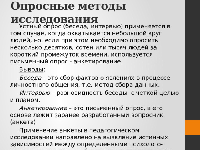 Опросные методы исследования Устный опрос (беседа, интервью) применяется в том случае, когда охватывается небольшой круг людей, но, если при этом необходимо опросить несколько десятков, сотен или тысяч людей за короткий промежуток времени, используется письменный опрос - анкетирование. Выводы : Беседа – это сбор фактов о явлениях в процессе личностного общения, т.е. метод сбора данных. Интервью – разновидность беседы с четкой целью и планом. Анкетирование – это письменный опрос, в его основе лежит заранее разработанный вопросник (анкета). Применение анкеты в педагогическом исследовании направлено на выявление истинных зависимостей между определенными психолого-педагогическими воздействиями и их результатами. 